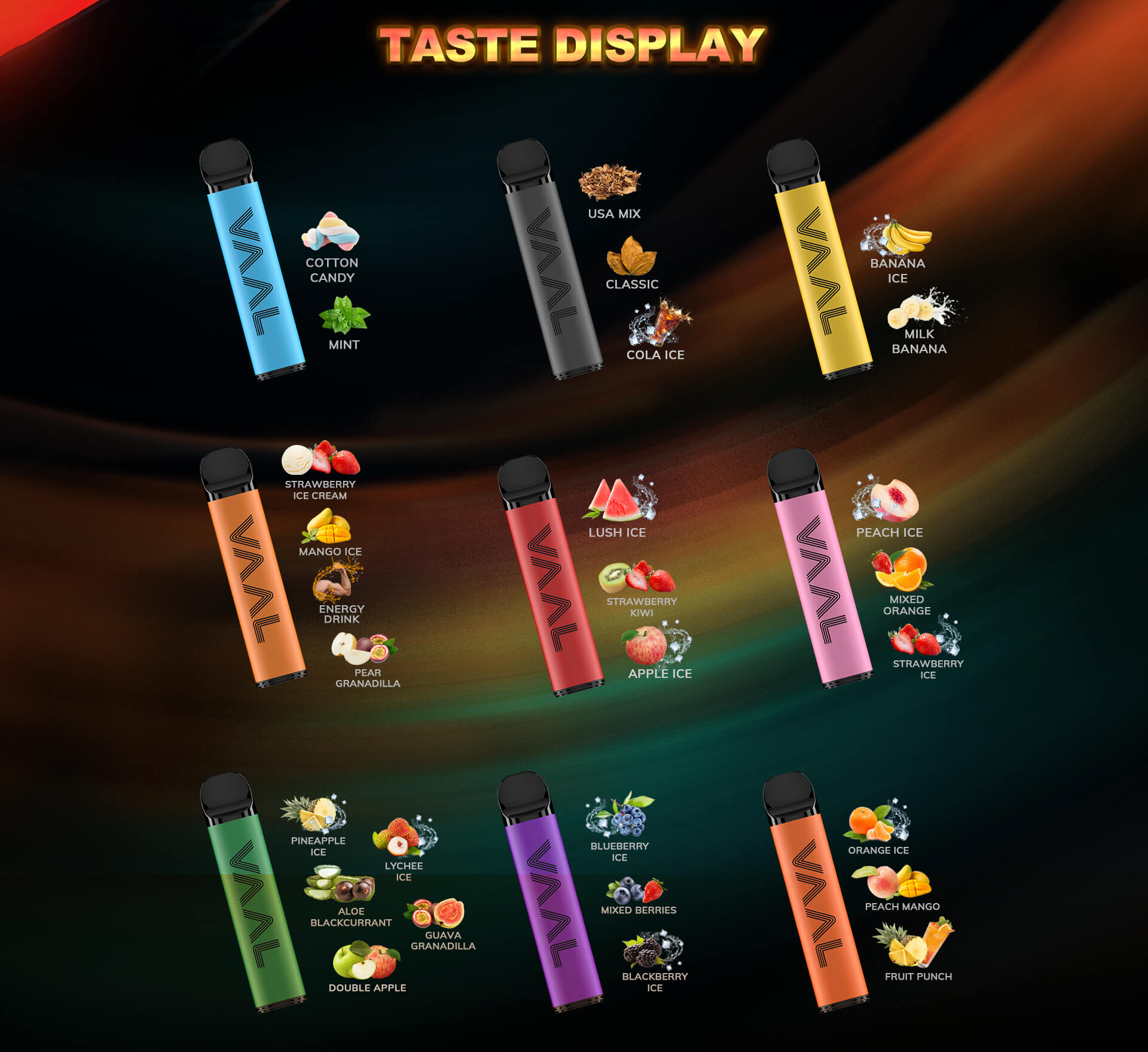 The VAAL Max has a variety of selective flavors including USA Mix, Classic, Mint, Lush Ice, Blueberry Ice, Mango Ice, Peach Ice, Banana Ice, Pineapple Ice, Orange Ice, Energy Drink, Cola Ice, Aloe Blackcurrant, Mixed Berries, Peach Mango, Strawberry Kiwi, Mixed Orange, Strawberry Ice Cream, Cotton Candy, Milk Banana, Double Apple, Strawberry Ice, Lychee Ice, Guava Granadilla, Fruit Punch, Blackberry Ice, Apple Ice, Pear Granadilla and so on.